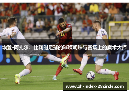 埃登·阿扎尔：比利时足球的璀璨明珠与赛场上的魔术大师