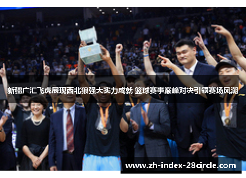 新疆广汇飞虎展现西北狼强大实力成就 篮球赛事巅峰对决引领赛场风潮