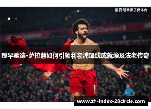 穆罕默德·萨拉赫如何引领利物浦锋线成就埃及法老传奇