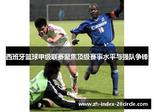 西班牙篮球甲级联赛聚焦顶级赛事水平与强队争锋