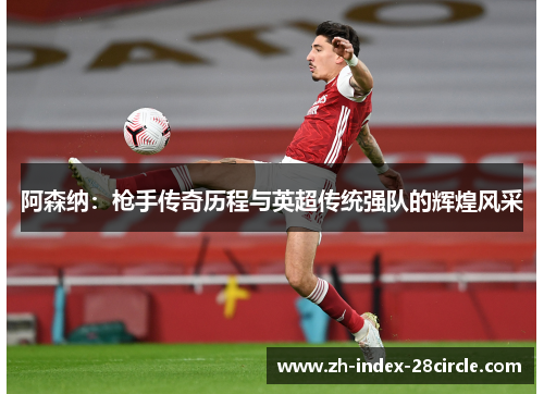 阿森纳：枪手传奇历程与英超传统强队的辉煌风采